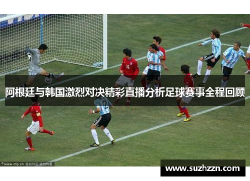 阿根廷与韩国激烈对决精彩直播分析足球赛事全程回顾